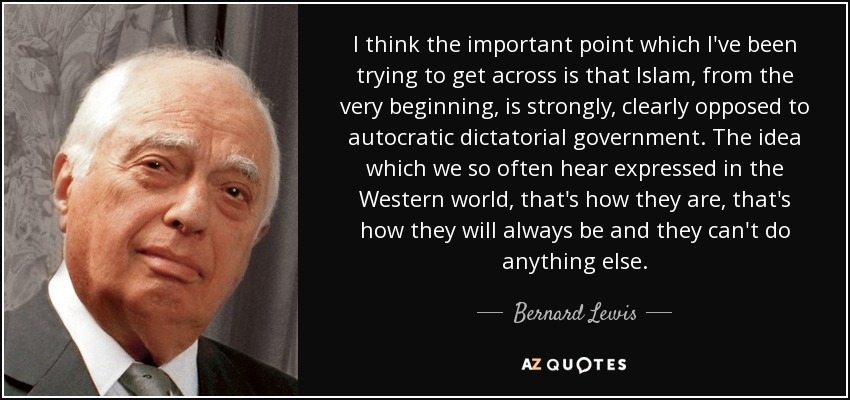 I think the important point which I've been trying to get across is that Islam, from the very beginning, is strongly, clearly opposed to autocratic dictatorial government. The idea which we so often hear expressed in the Western world, that's how they are, that's how they will always be and they can't do anything else. - Bernard Lewis