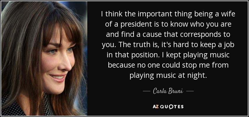 I think the important thing being a wife of a president is to know who you are and find a cause that corresponds to you. The truth is, it's hard to keep a job in that position. I kept playing music because no one could stop me from playing music at night. - Carla Bruni