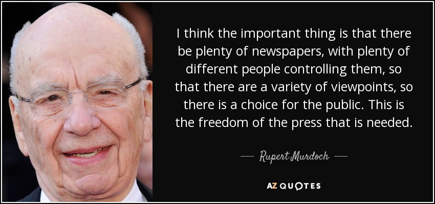 I think the important thing is that there be plenty of newspapers, with plenty of different people controlling them, so that there are a variety of viewpoints, so there is a choice for the public. This is the freedom of the press that is needed. - Rupert Murdoch
