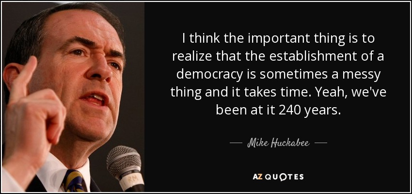I think the important thing is to realize that the establishment of a democracy is sometimes a messy thing and it takes time. Yeah, we've been at it 240 years. - Mike Huckabee
