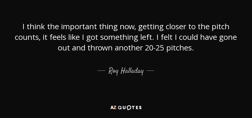 I think the important thing now, getting closer to the pitch counts, it feels like I got something left. I felt I could have gone out and thrown another 20-25 pitches. - Roy Halladay