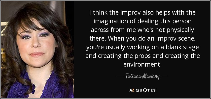 I think the improv also helps with the imagination of dealing this person across from me who's not physically there. When you do an improv scene, you're usually working on a blank stage and creating the props and creating the environment. - Tatiana Maslany