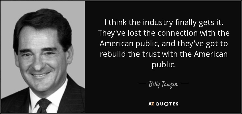 I think the industry finally gets it. They've lost the connection with the American public, and they've got to rebuild the trust with the American public. - Billy Tauzin