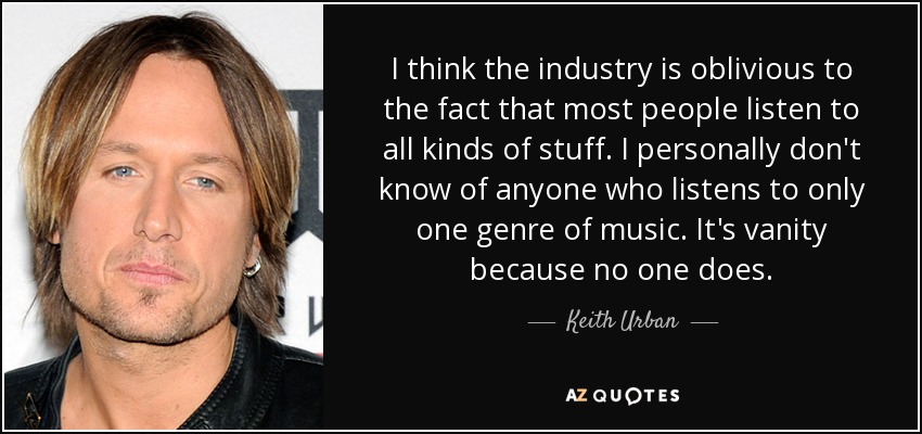 I think the industry is oblivious to the fact that most people listen to all kinds of stuff. I personally don't know of anyone who listens to only one genre of music. It's vanity because no one does. - Keith Urban