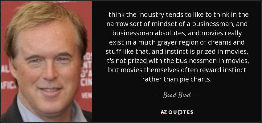 I think the industry tends to like to think in the narrow sort of mindset of a businessman, and businessman absolutes, and movies really exist in a much grayer region of dreams and stuff like that, and instinct is prized in movies, it's not prized with the businessmen in movies, but movies themselves often reward instinct rather than pie charts. - Brad Bird
