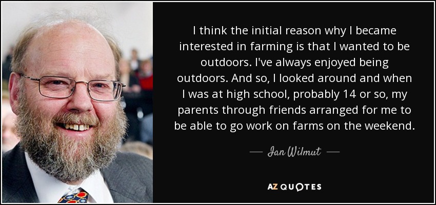 I think the initial reason why I became interested in farming is that I wanted to be outdoors. I've always enjoyed being outdoors. And so, I looked around and when I was at high school, probably 14 or so, my parents through friends arranged for me to be able to go work on farms on the weekend. - Ian Wilmut