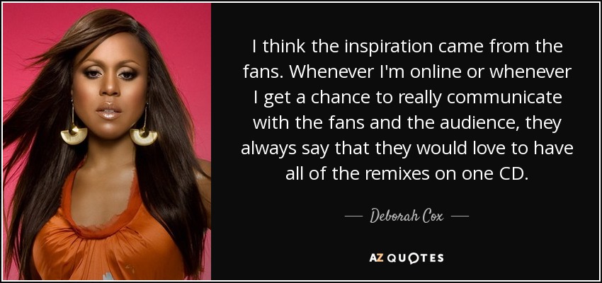 I think the inspiration came from the fans. Whenever I'm online or whenever I get a chance to really communicate with the fans and the audience, they always say that they would love to have all of the remixes on one CD. - Deborah Cox