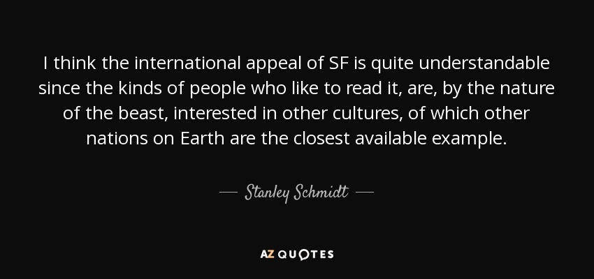 I think the international appeal of SF is quite understandable since the kinds of people who like to read it, are, by the nature of the beast, interested in other cultures, of which other nations on Earth are the closest available example. - Stanley Schmidt