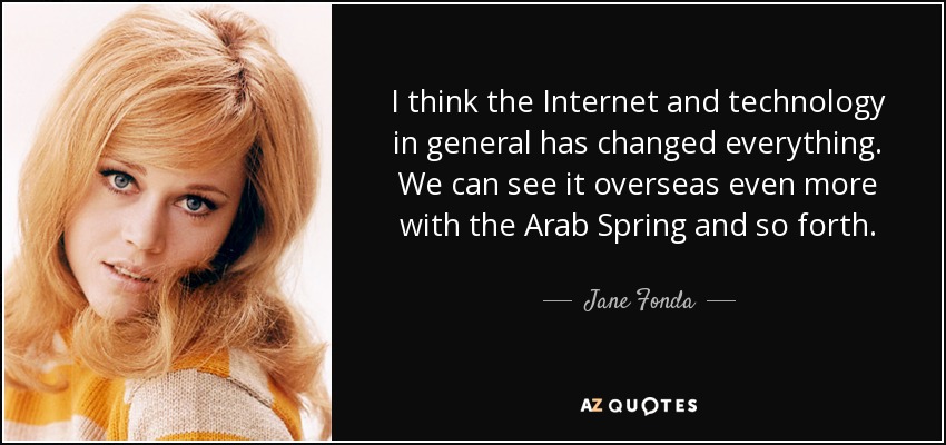 I think the Internet and technology in general has changed everything. We can see it overseas even more with the Arab Spring and so forth. - Jane Fonda