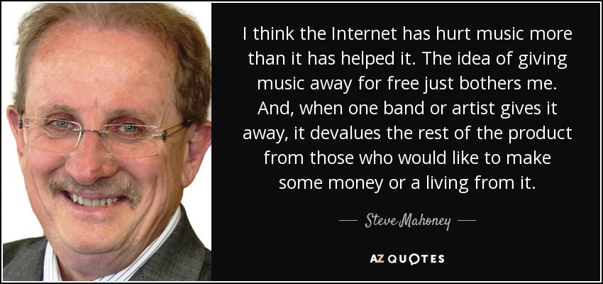 I think the Internet has hurt music more than it has helped it. The idea of giving music away for free just bothers me. And, when one band or artist gives it away, it devalues the rest of the product from those who would like to make some money or a living from it. - Steve Mahoney
