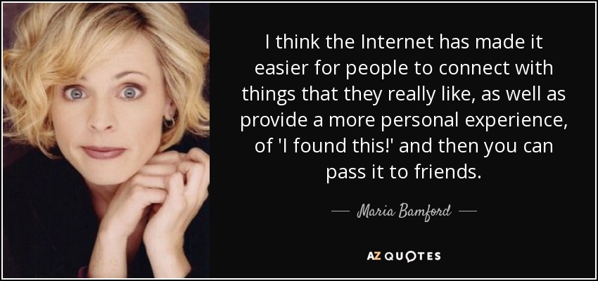 I think the Internet has made it easier for people to connect with things that they really like, as well as provide a more personal experience, of 'I found this!' and then you can pass it to friends. - Maria Bamford