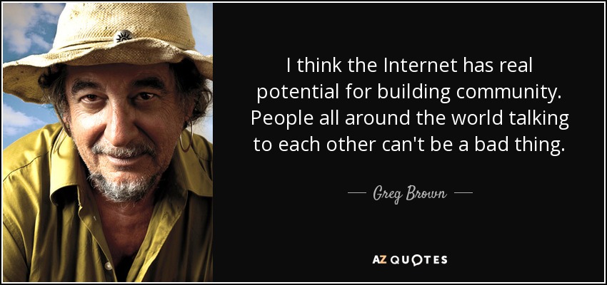 I think the Internet has real potential for building community. People all around the world talking to each other can't be a bad thing. - Greg Brown