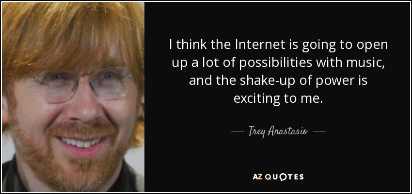 I think the Internet is going to open up a lot of possibilities with music, and the shake-up of power is exciting to me. - Trey Anastasio