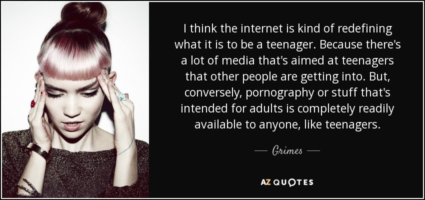 I think the internet is kind of redefining what it is to be a teenager. Because there's a lot of media that's aimed at teenagers that other people are getting into. But, conversely, pornography or stuff that's intended for adults is completely readily available to anyone, like teenagers. - Grimes