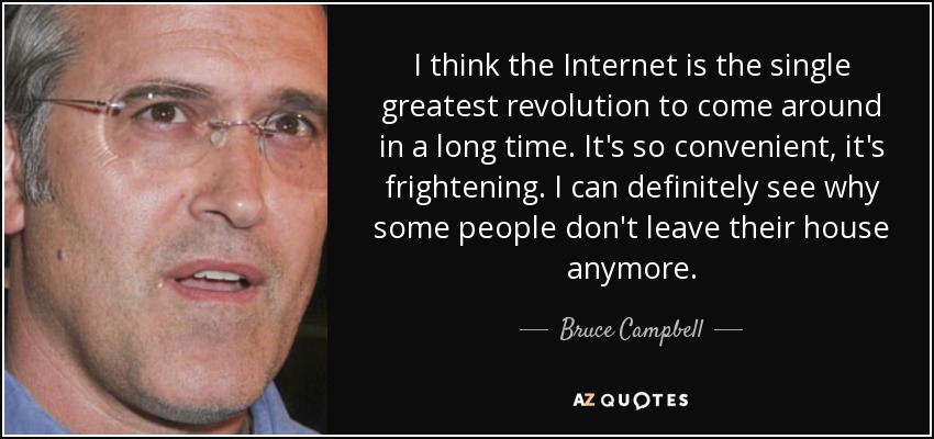 I think the Internet is the single greatest revolution to come around in a long time. It's so convenient, it's frightening. I can definitely see why some people don't leave their house anymore. - Bruce Campbell