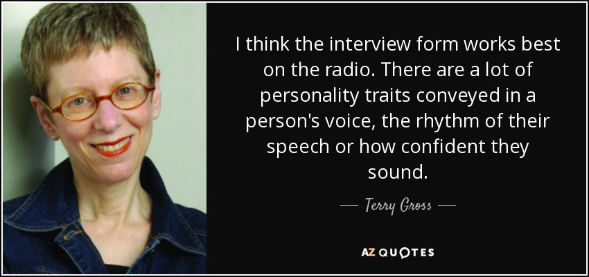 I think the interview form works best on the radio. There are a lot of personality traits conveyed in a person's voice, the rhythm of their speech or how confident they sound. - Terry Gross