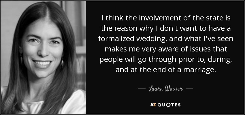 I think the involvement of the state is the reason why I don't want to have a formalized wedding, and what I've seen makes me very aware of issues that people will go through prior to, during, and at the end of a marriage. - Laura Wasser