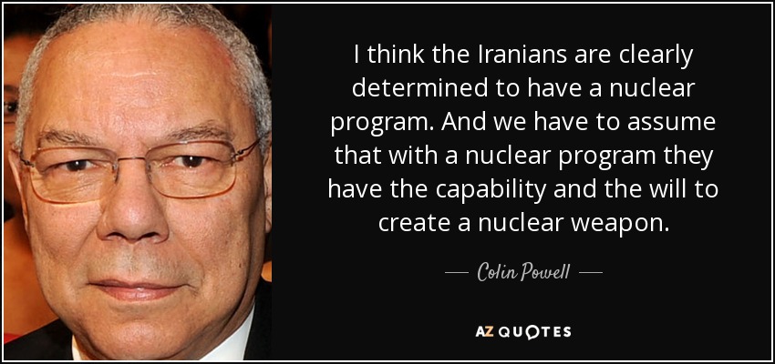 I think the Iranians are clearly determined to have a nuclear program. And we have to assume that with a nuclear program they have the capability and the will to create a nuclear weapon. - Colin Powell