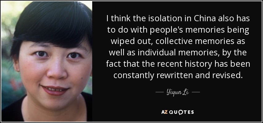 I think the isolation in China also has to do with people's memories being wiped out, collective memories as well as individual memories, by the fact that the recent history has been constantly rewritten and revised. - Yiyun Li