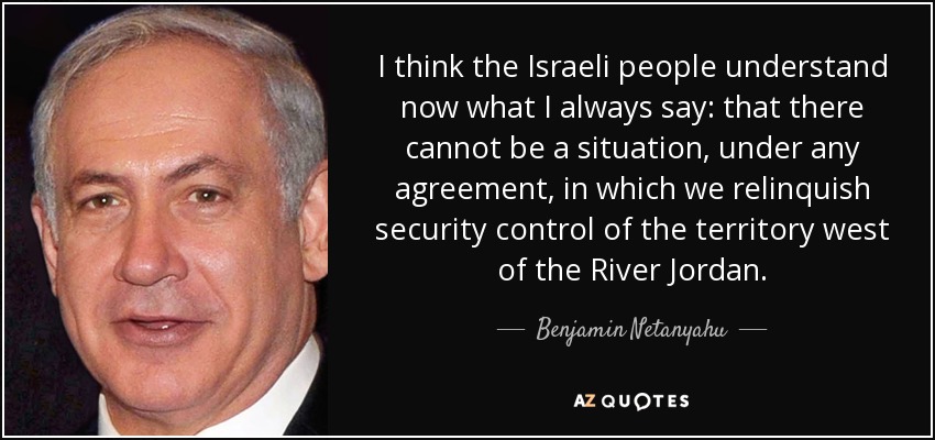 I think the Israeli people understand now what I always say: that there cannot be a situation, under any agreement, in which we relinquish security control of the territory west of the River Jordan. - Benjamin Netanyahu