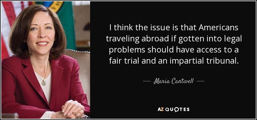 I think the issue is that Americans traveling abroad if gotten into legal problems should have access to a fair trial and an impartial tribunal. - Maria Cantwell