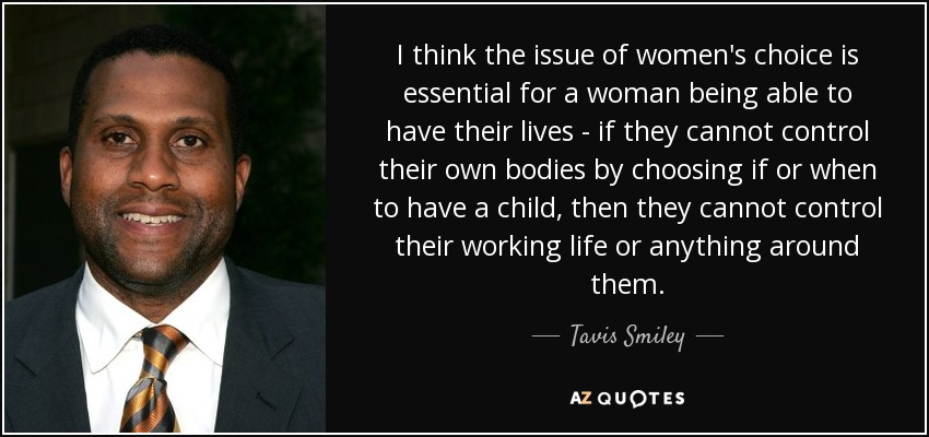 I think the issue of women's choice is essential for a woman being able to have their lives - if they cannot control their own bodies by choosing if or when to have a child, then they cannot control their working life or anything around them. - Tavis Smiley