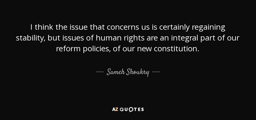 I think the issue that concerns us is certainly regaining stability, but issues of human rights are an integral part of our reform policies, of our new constitution. - Sameh Shoukry