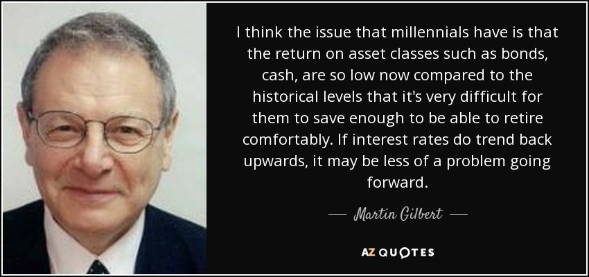 I think the issue that millennials have is that the return on asset classes such as bonds, cash, are so low now compared to the historical levels that it's very difficult for them to save enough to be able to retire comfortably. If interest rates do trend back upwards, it may be less of a problem going forward. - Martin Gilbert