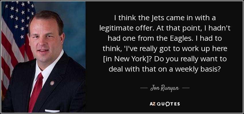I think the Jets came in with a legitimate offer. At that point, I hadn't had one from the Eagles. I had to think, 'I've really got to work up here [in New York]? Do you really want to deal with that on a weekly basis? - Jon Runyan