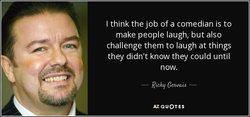 I think the job of a comedian is to make people laugh, but also challenge them to laugh at things they didn't know they could until now. - Ricky Gervais