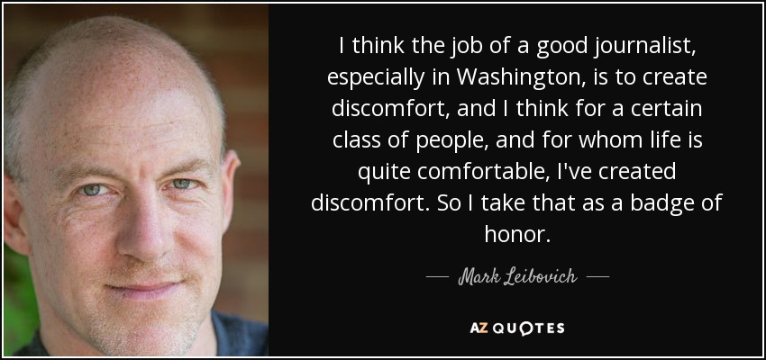 I think the job of a good journalist, especially in Washington, is to create discomfort, and I think for a certain class of people, and for whom life is quite comfortable, I've created discomfort. So I take that as a badge of honor. - Mark Leibovich