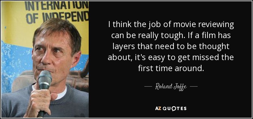 I think the job of movie reviewing can be really tough. If a film has layers that need to be thought about, it's easy to get missed the first time around. - Roland Joffe