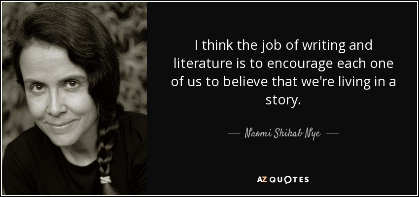 I think the job of writing and literature is to encourage each one of us to believe that we're living in a story. - Naomi Shihab Nye