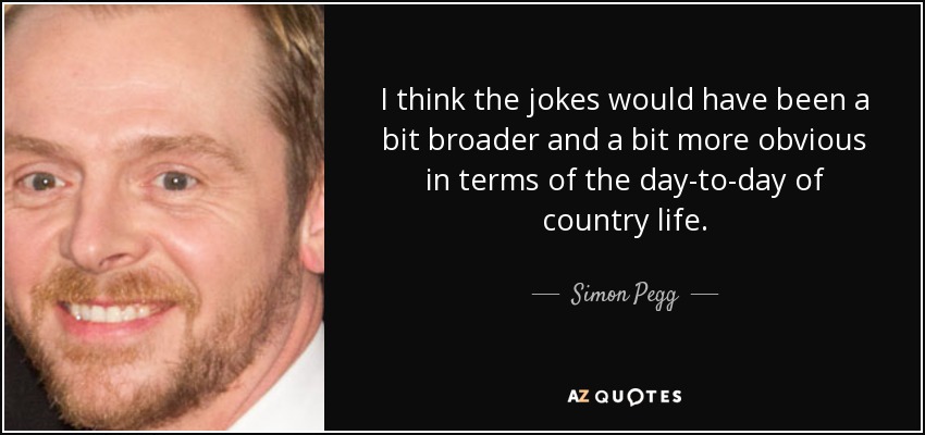 I think the jokes would have been a bit broader and a bit more obvious in terms of the day-to-day of country life. - Simon Pegg