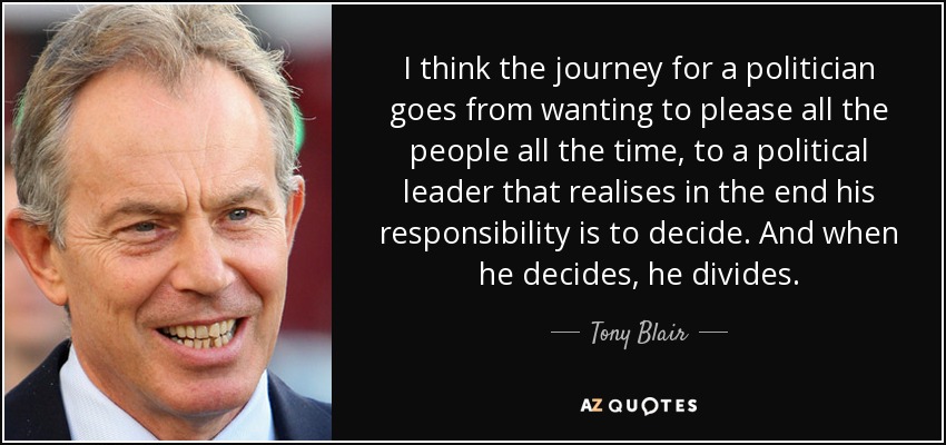 I think the journey for a politician goes from wanting to please all the people all the time, to a political leader that realises in the end his responsibility is to decide. And when he decides, he divides. - Tony Blair