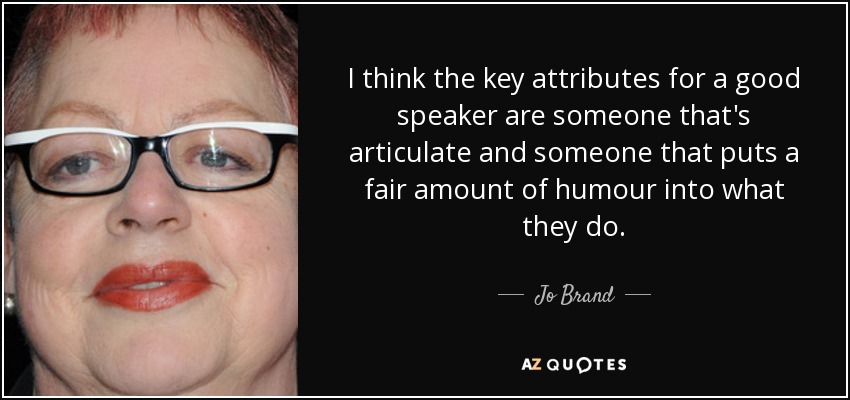 I think the key attributes for a good speaker are someone that's articulate and someone that puts a fair amount of humour into what they do. - Jo Brand