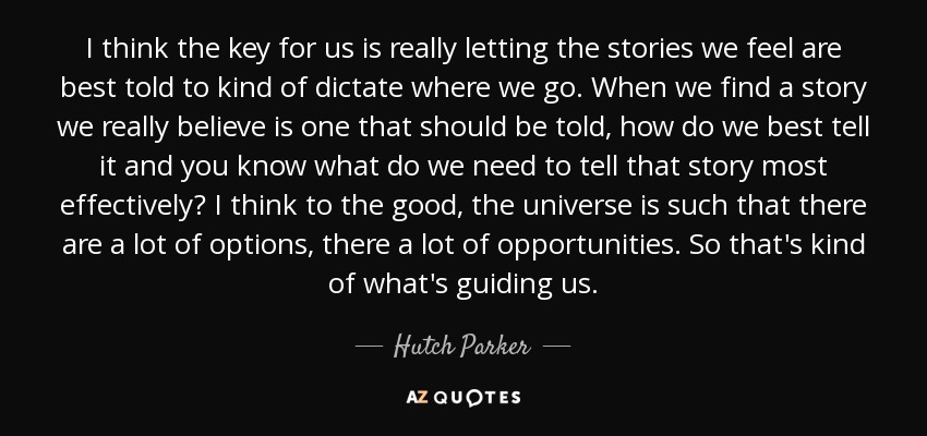 I think the key for us is really letting the stories we feel are best told to kind of dictate where we go. When we find a story we really believe is one that should be told, how do we best tell it and you know what do we need to tell that story most effectively? I think to the good, the universe is such that there are a lot of options, there a lot of opportunities. So that's kind of what's guiding us. - Hutch Parker