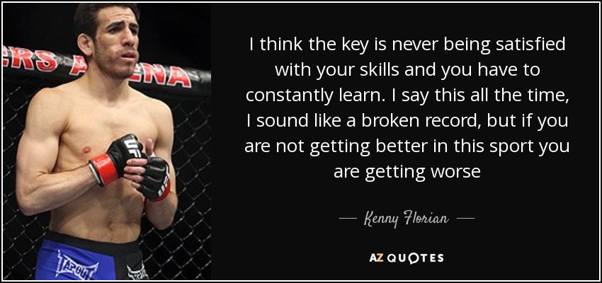 I think the key is never being satisfied with your skills and you have to constantly learn. I say this all the time, I sound like a broken record, but if you are not getting better in this sport you are getting worse - Kenny Florian