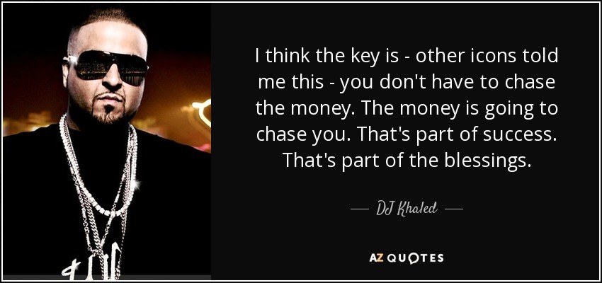 I think the key is - other icons told me this - you don't have to chase the money. The money is going to chase you. That's part of success. That's part of the blessings. - DJ Khaled