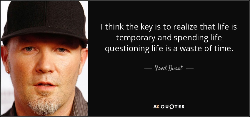 I think the key is to realize that life is temporary and spending life questioning life is a waste of time. - Fred Durst