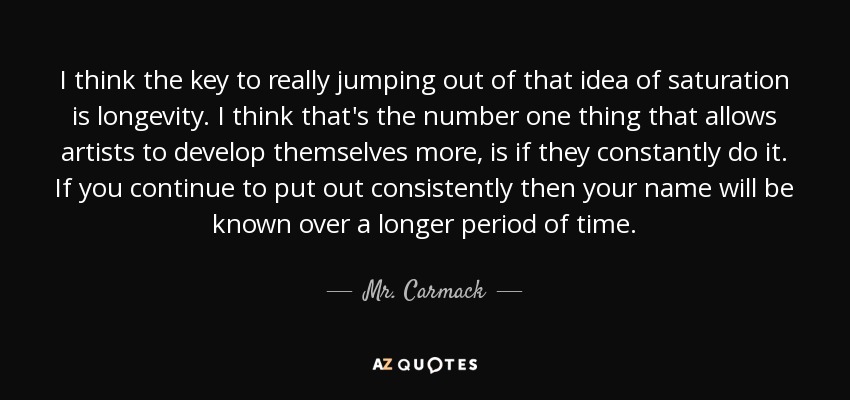 I think the key to really jumping out of that idea of saturation is longevity. I think that's the number one thing that allows artists to develop themselves more, is if they constantly do it. If you continue to put out consistently then your name will be known over a longer period of time. - Mr. Carmack