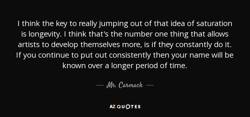 I think the key to really jumping out of that idea of saturation is longevity. I think that's the number one thing that allows artists to develop themselves more, is if they constantly do it. If you continue to put out consistently then your name will be known over a longer period of time. - Mr. Carmack