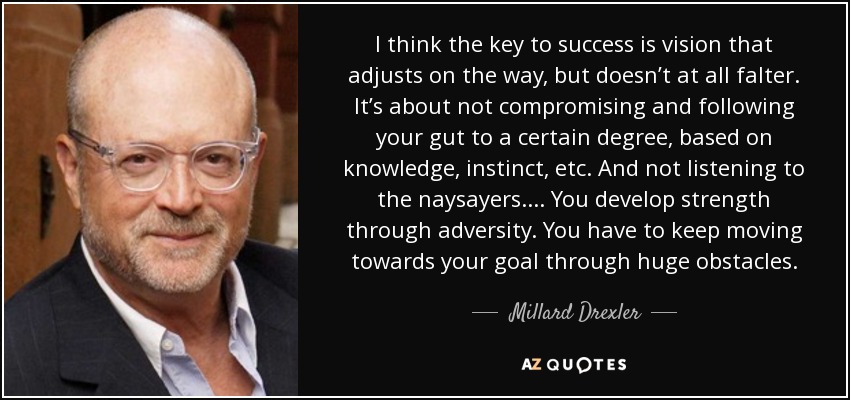 I think the key to success is vision that adjusts on the way, but doesn’t at all falter. It’s about not compromising and following your gut to a certain degree, based on knowledge, instinct, etc. And not listening to the naysayers.... You develop strength through adversity. You have to keep moving towards your goal through huge obstacles. - Millard Drexler