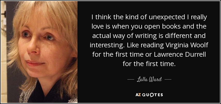 I think the kind of unexpected I really love is when you open books and the actual way of writing is different and interesting. Like reading Virginia Woolf for the first time or Lawrence Durrell for the first time. - Lalla Ward