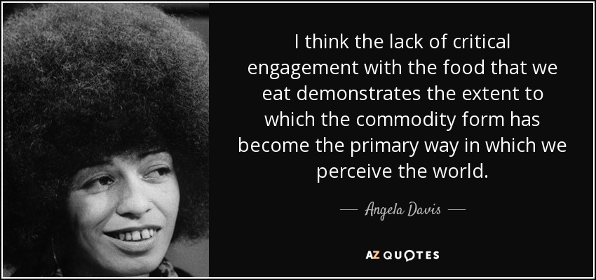 I think the lack of critical engagement with the food that we eat demonstrates the extent to which the commodity form has become the primary way in which we perceive the world. - Angela Davis
