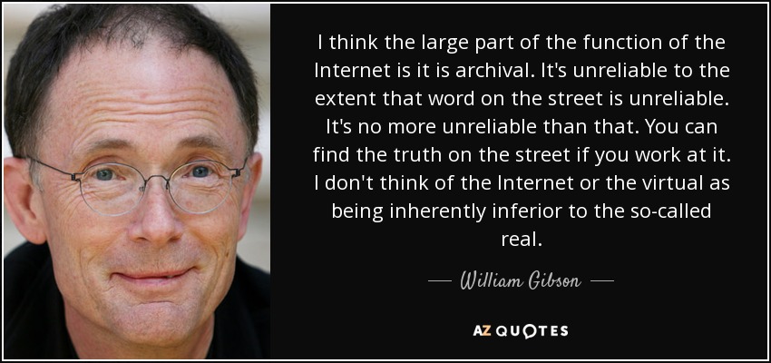 I think the large part of the function of the Internet is it is archival. It's unreliable to the extent that word on the street is unreliable. It's no more unreliable than that. You can find the truth on the street if you work at it. I don't think of the Internet or the virtual as being inherently inferior to the so-called real. - William Gibson