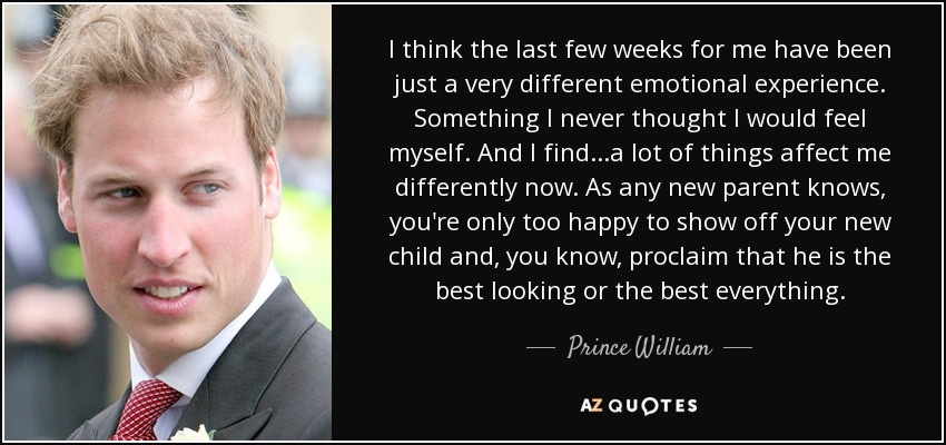 I think the last few weeks for me have been just a very different emotional experience. Something I never thought I would feel myself. And I find...a lot of things affect me differently now. As any new parent knows, you're only too happy to show off your new child and, you know, proclaim that he is the best looking or the best everything. - Prince William