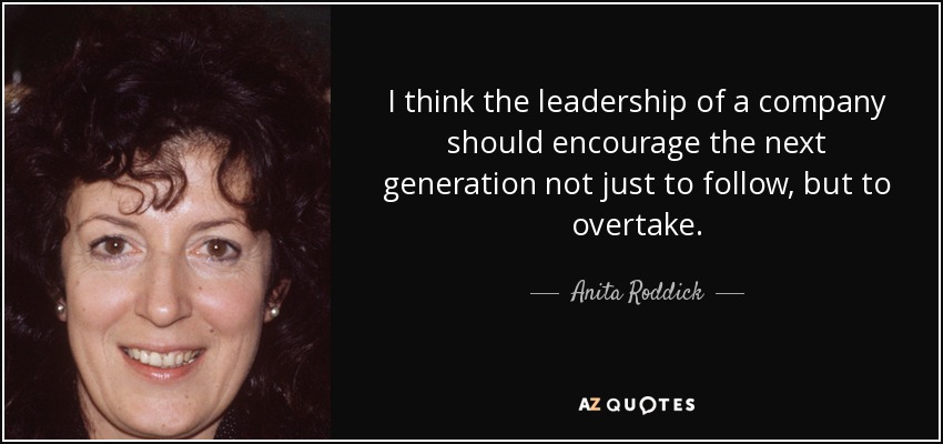 I think the leadership of a company should encourage the next generation not just to follow, but to overtake. - Anita Roddick