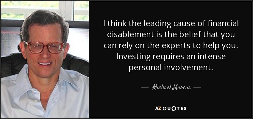 I think the leading cause of financial disablement is the belief that you can rely on the experts to help you. Investing requires an intense personal involvement. - Michael Marcus
