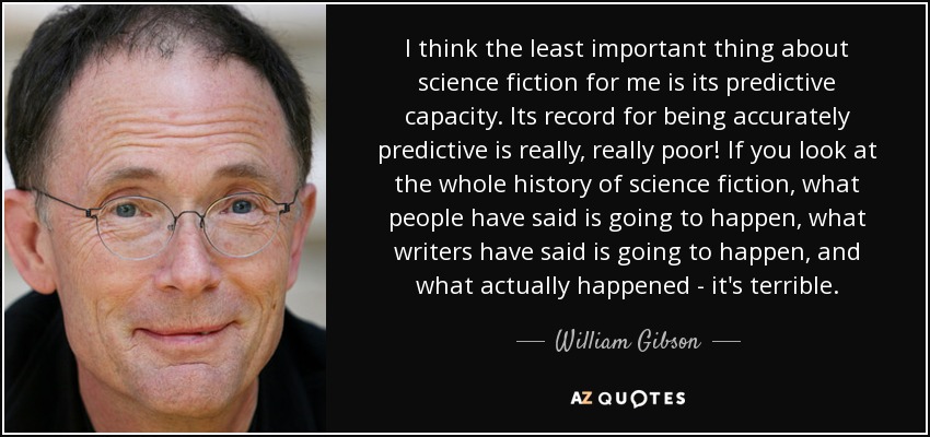 I think the least important thing about science fiction for me is its predictive capacity. Its record for being accurately predictive is really, really poor! If you look at the whole history of science fiction, what people have said is going to happen, what writers have said is going to happen, and what actually happened - it's terrible. - William Gibson